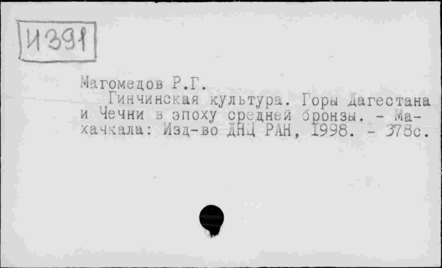 ﻿HW
Магомедов Р.Г.
Гинчинская культура. Горы Дагестана и Чечни з эпоху средней бронзы. - Махачкала: Изд-во дНД РАН, 1998. - 378с.